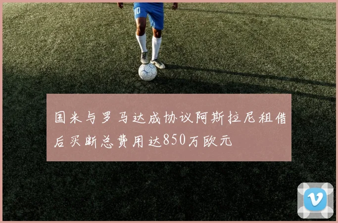 国米与罗马达成协议阿斯拉尼租借后买断总费用达850万欧元