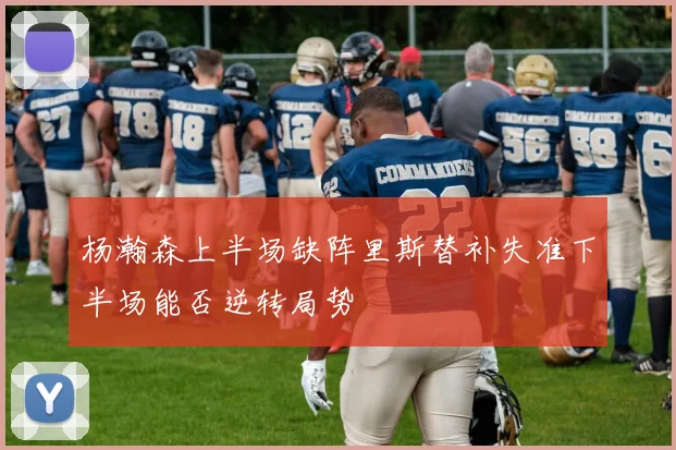 杨瀚森上半场缺阵里斯替补失准下半场能否逆转局势