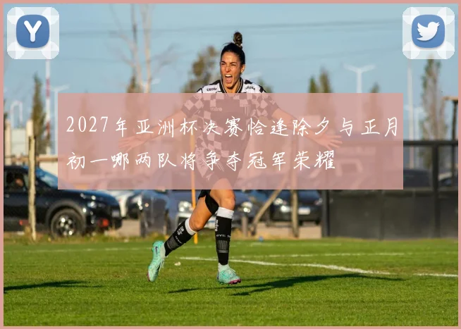 2027年亚洲杯决赛恰逢除夕与正月初一哪两队将争夺冠军荣耀