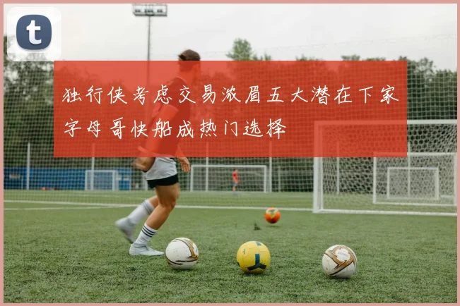 独行侠考虑交易浓眉五大潜在下家字母哥快船成热门选择