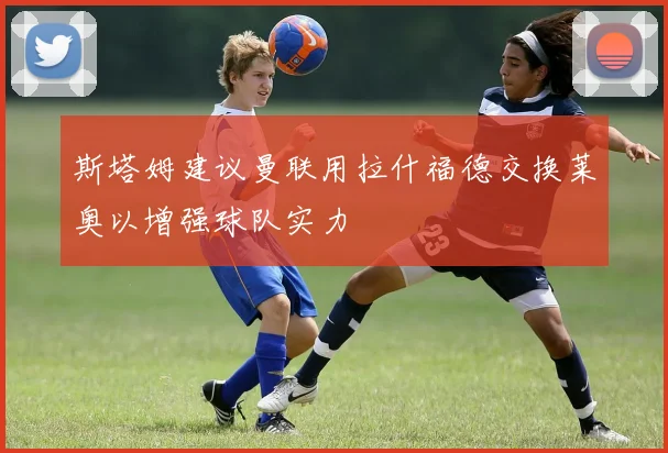 斯塔姆建议曼联用拉什福德交换莱奥以增强球队实力