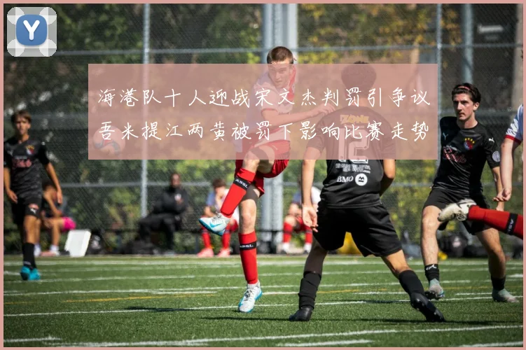 海港队十人迎战宋文杰判罚引争议吾米提江两黄被罚下影响比赛走势