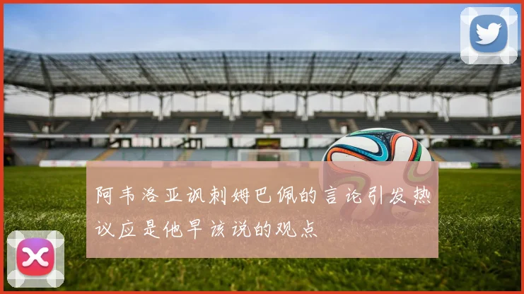 阿韦洛亚讽刺姆巴佩的言论引发热议应是他早该说的观点