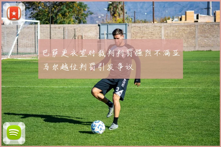 巴萨更衣室对裁判判罚强烈不满亚马尔越位判罚引发争议